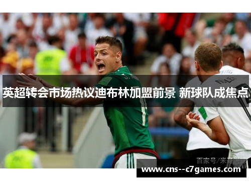 英超转会市场热议迪布林加盟前景 新球队成焦点 英超转会市场热议迪布林加盟前景 新球队成焦点